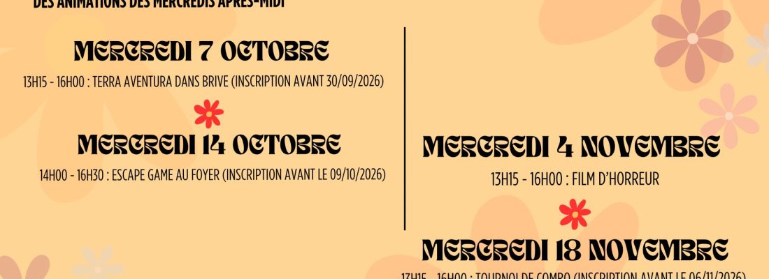 Programme d'activités d'Octobre et de Novembre, animations des internes des mercredis après-midis. Mercredi 7 Octobre : 13h15 - 16h00 : terra aventure dans Brive (inscription avant le 30/09/2026). Mercredi 14 Octobre : 14h00 - 16h30 : Escape Game au foyer ( inscription avant le 09/10/2026). Mercredi 4 Novembre : 13h15 - 16h00 : Film d'horreur. Mercredi 18 Novembre : 13h15 - 16h00 : Tournoi de combo (jeu de carte à venir découvrir en amont auprès de Léonor). (Inscription avant le 06/11/2026).